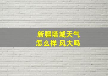 新疆塔城天气怎么样 风大吗